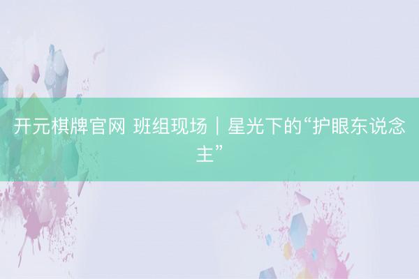 开元棋牌官网 班组现场｜星光下的“护眼东说念主”
