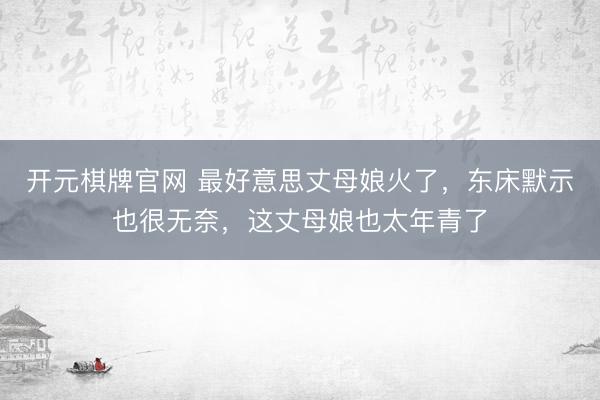 开元棋牌官网 最好意思丈母娘火了，东床默示也很无奈，这丈母娘也太年青了