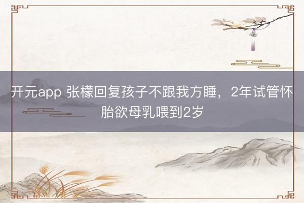 开元app 张檬回复孩子不跟我方睡，2年试管怀胎欲母乳喂到2岁