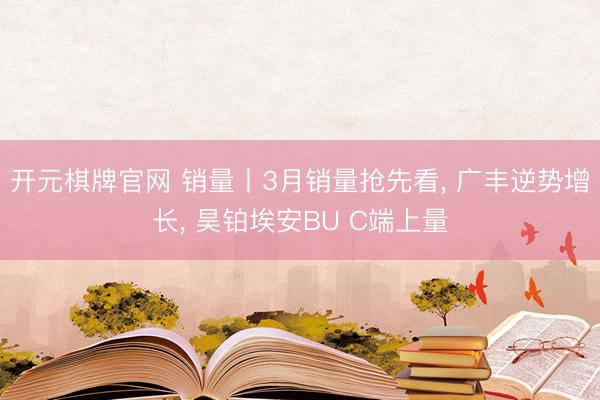 开元棋牌官网 销量丨3月销量抢先看, 广丰逆势增长, 昊铂埃安BU C端上量