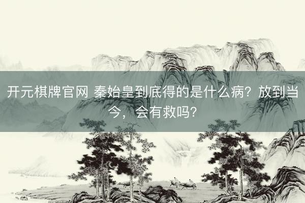 开元棋牌官网 秦始皇到底得的是什么病？放到当今，会有救吗？
