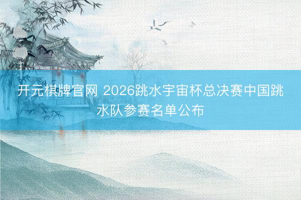 开元棋牌官网 2026跳水宇宙杯总决赛中国跳水队参赛名单公布
