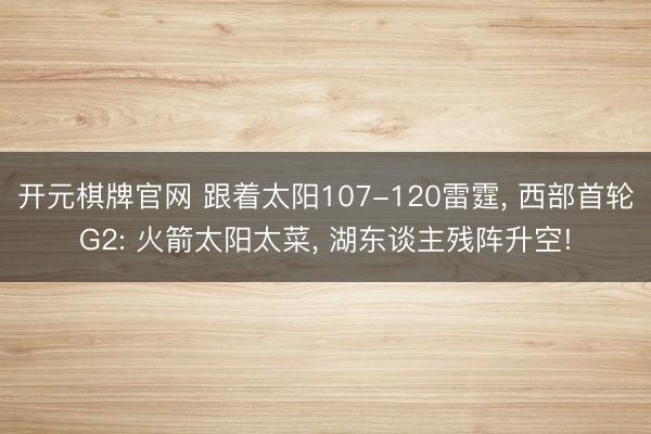 开元棋牌官网 跟着太阳107-120雷霆, 西部首轮G2: 火箭太阳太菜, 湖东谈主残阵升空!