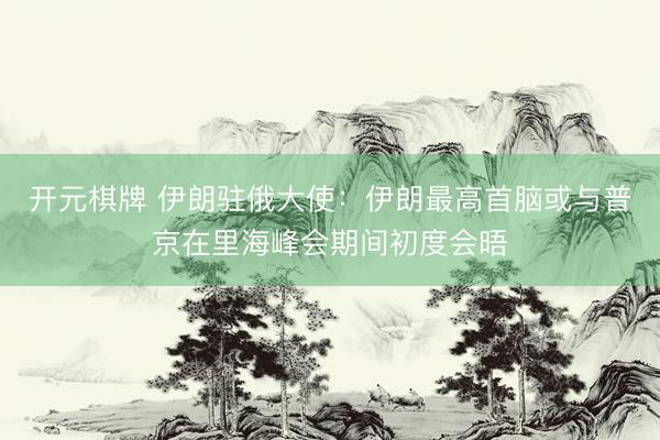 开元棋牌 伊朗驻俄大使：伊朗最高首脑或与普京在里海峰会期间初度会晤