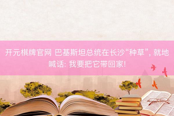 开元棋牌官网 巴基斯坦总统在长沙“种草”, 就地喊话: 我要把它带回家!