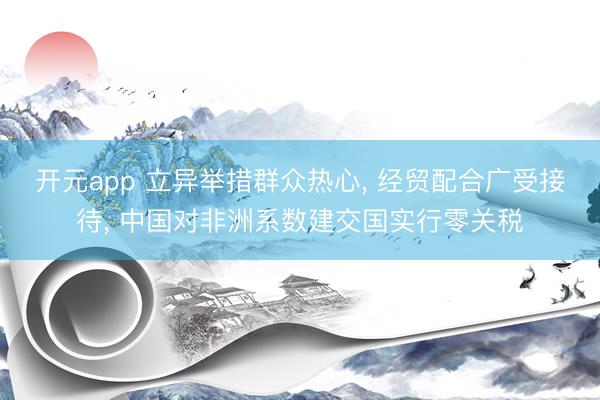 开元app 立异举措群众热心, 经贸配合广受接待, 中国对非洲系数建交国实行零关税