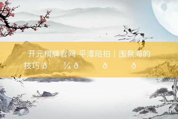 开元棋牌官网 平潭陪拍｜围聚海的技巧 𓇼 𓂂𓈒𓏸